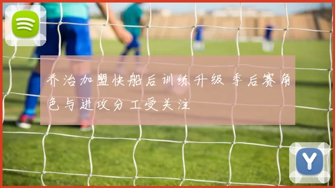 乔治加盟快船后训练升级 季后赛角色与进攻分工受关注