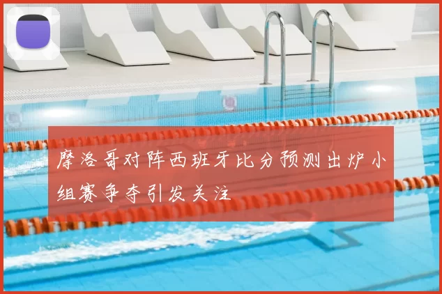 摩洛哥对阵西班牙比分预测出炉小组赛争夺引发关注