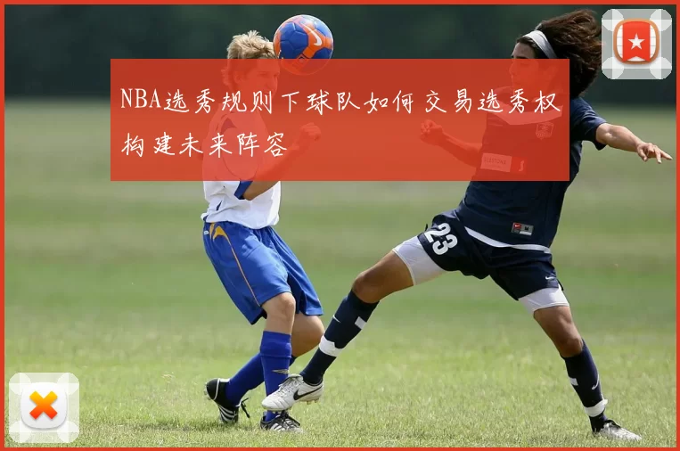 NBA选秀规则下球队如何交易选秀权构建未来阵容