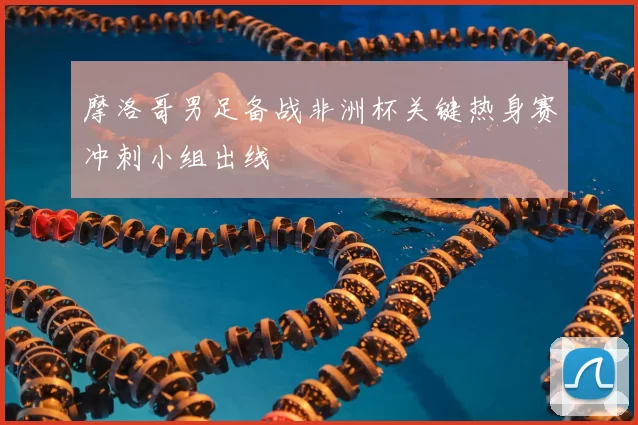 摩洛哥男足备战非洲杯关键热身赛冲刺小组出线
