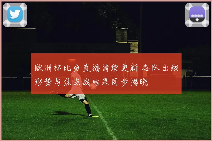 欧洲杯比分直播持续更新 各队出线形势与焦点战结果同步揭晓