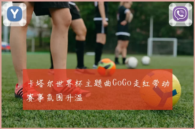 卡塔尔世界杯主题曲GoGo走红带动赛事氛围升温