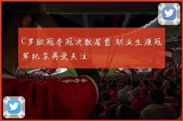 C罗欧冠夺冠次数居首 职业生涯冠军纪录再受关注