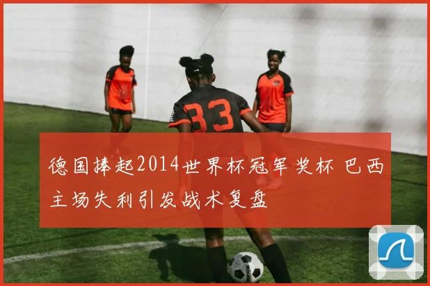 德国捧起2014世界杯冠军奖杯 巴西主场失利引发战术复盘