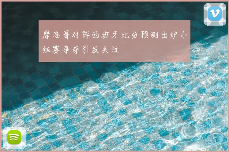 摩洛哥对阵西班牙比分预测出炉小组赛争夺引发关注