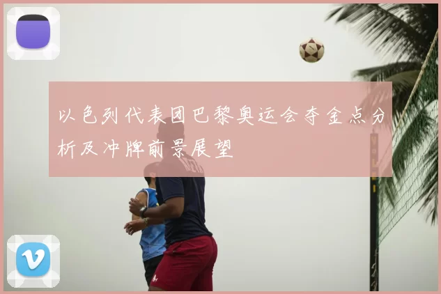以色列代表团巴黎奥运会夺金点分析及冲牌前景展望