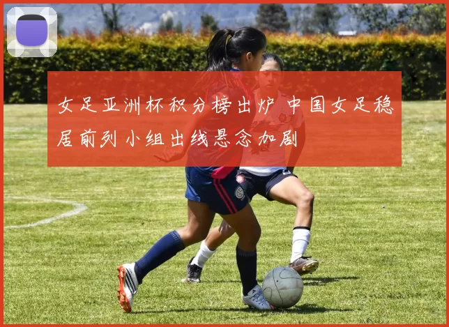 女足亚洲杯积分榜出炉 中国女足稳居前列小组出线悬念加剧