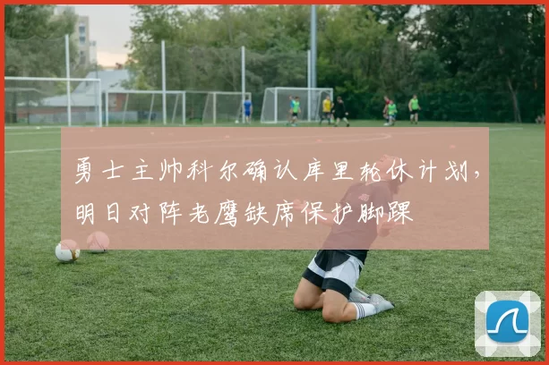 勇士主帅科尔确认库里轮休计划，明日对阵老鹰缺席保护脚踝