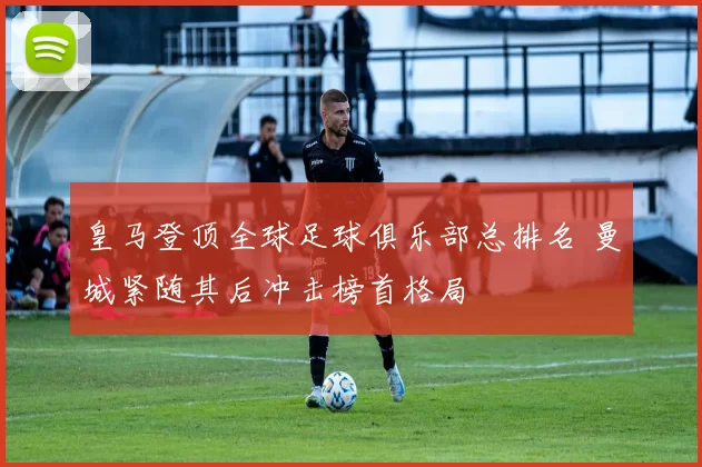 皇马登顶全球足球俱乐部总排名 曼城紧随其后冲击榜首格局