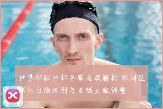 世界杯欧洲杯参赛名额解析 欧洲区球队出线规则与名额分配调整