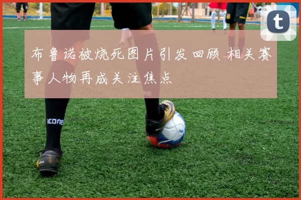 布鲁诺被烧死图片引发回顾 相关赛事人物再成关注焦点