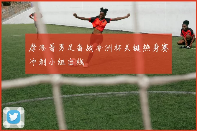 摩洛哥男足备战非洲杯关键热身赛冲刺小组出线