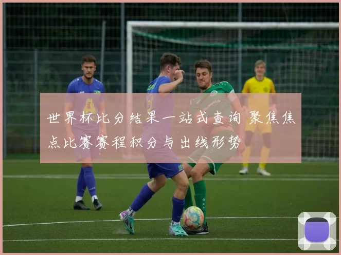 世界杯比分结果一站式查询 聚焦焦点比赛赛程积分与出线形势