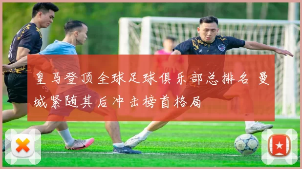皇马登顶全球足球俱乐部总排名 曼城紧随其后冲击榜首格局