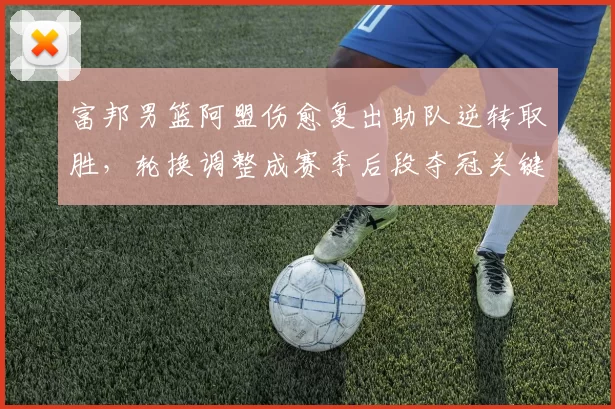 富邦男篮阿盟伤愈复出助队逆转取胜，轮换调整成赛季后段夺冠关键