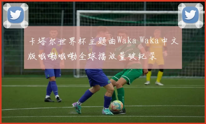 卡塔尔世界杯主题曲Waka Waka中文版哦嘞哦嘞全球播放量破纪录