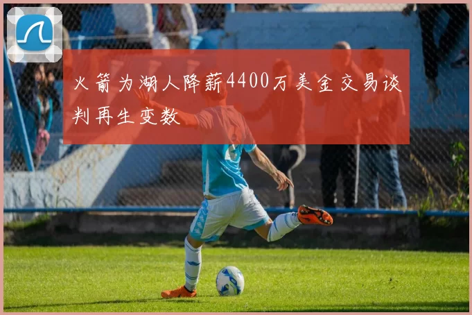 火箭为湖人降薪4400万美金交易谈判再生变数