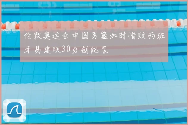 伦敦奥运会中国男篮加时惜败西班牙易建联30分创纪录