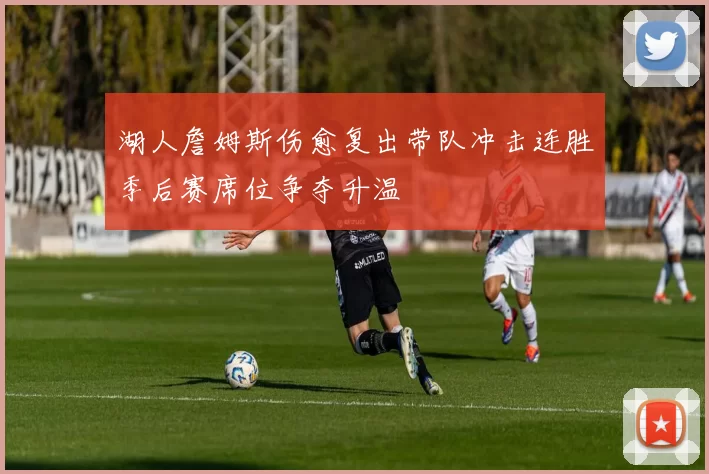 湖人詹姆斯伤愈复出带队冲击连胜季后赛席位争夺升温