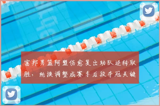 富邦男篮阿盟伤愈复出助队逆转取胜，轮换调整成赛季后段夺冠关键