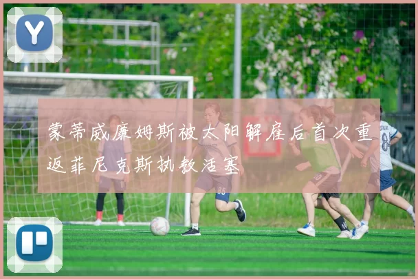 蒙蒂威廉姆斯被太阳解雇后首次重返菲尼克斯执教活塞