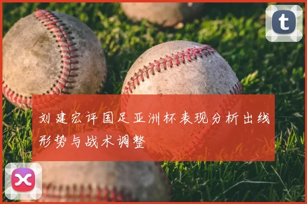 刘建宏评国足亚洲杯表现分析出线形势与战术调整