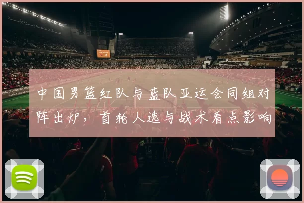中国男篮红队与蓝队亚运会同组对阵出炉，首轮人选与战术看点影响晋级