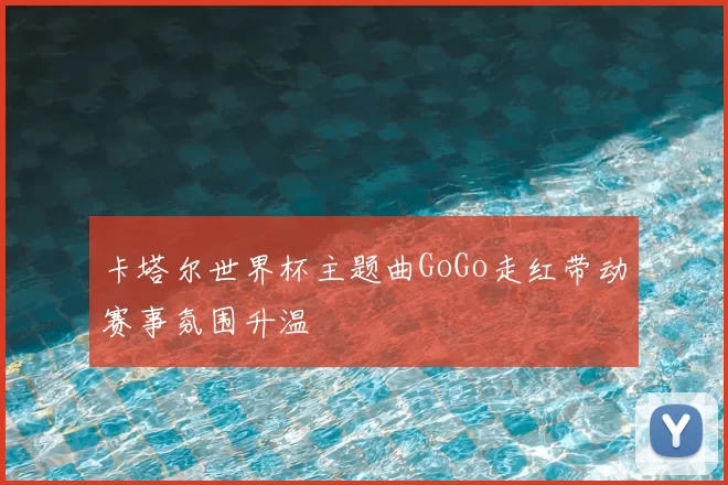 卡塔尔世界杯主题曲GoGo走红带动赛事氛围升温