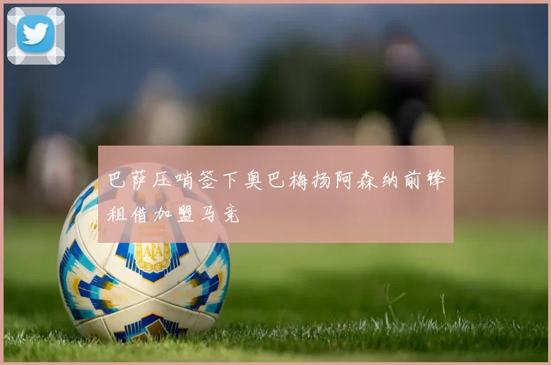 巴萨压哨签下奥巴梅扬阿森纳前锋租借加盟马竞