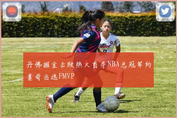 丹佛掘金击败热火首夺NBA总冠军约基奇当选FMVP