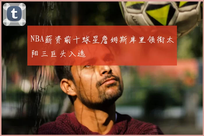 NBA薪资前十球星詹姆斯库里领衔太阳三巨头入选