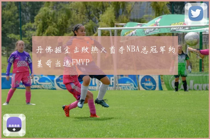 丹佛掘金击败热火首夺NBA总冠军约基奇当选FMVP