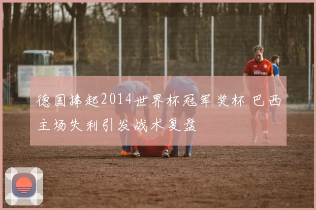 德国捧起2014世界杯冠军奖杯 巴西主场失利引发战术复盘