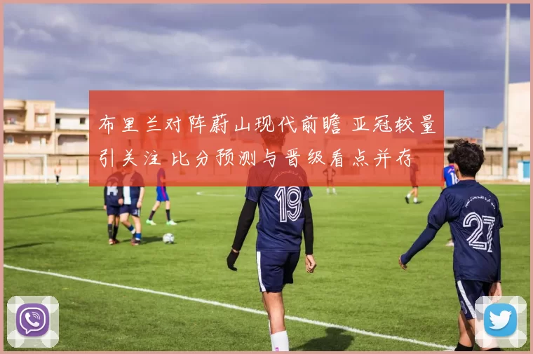 布里兰对阵蔚山现代前瞻 亚冠较量引关注 比分预测与晋级看点并存