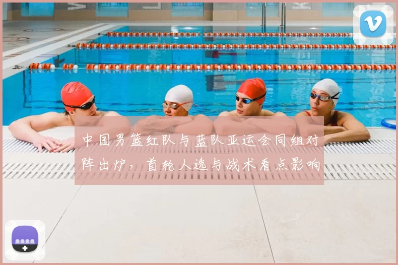 中国男篮红队与蓝队亚运会同组对阵出炉，首轮人选与战术看点影响晋级